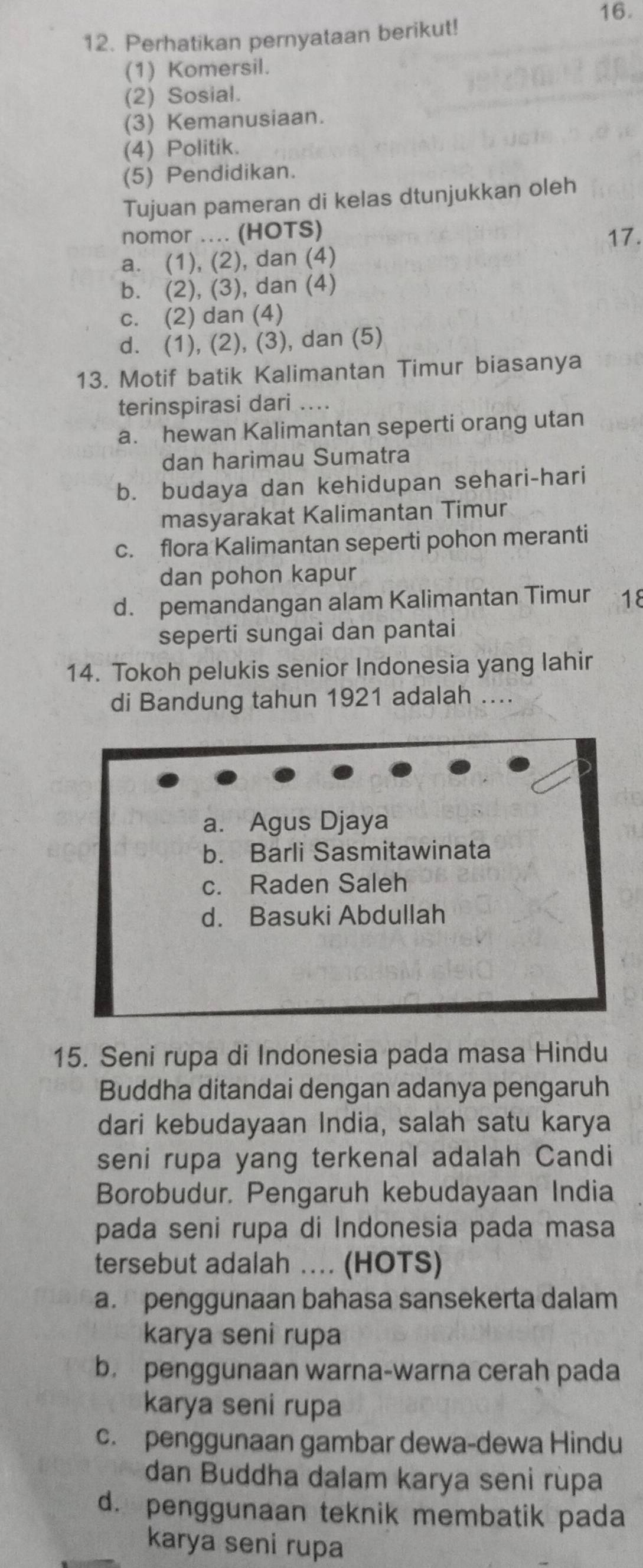 Perhatikan pernyataan berikut!
(1) Komersil.
(2) Sosial.
(3) Kemanusiaan.
(4) Politik.
(5) Pendidikan.
Tujuan pameran di kelas dtunjukkan oleh
nomor .... (HOTS)
17.
a. (1), (2), dan (4)
b. (2), (3), dan (4)
c. (2) dan (4)
d. (1), (2), (3), dan (5)
13. Motif batik Kalimantan Timur biasanya
terinspirasi dari ....
a. hewan Kalimantan seperti orang utan
dan harimau Sumatra
b. budaya dan kehidupan sehari-hari
masyarakat Kalimantan Timur
c. flora Kalimantan seperti pohon meranti
dan pohon kapur
d. pemandangan alam Kalimantan Timur 18
seperti sungai dan pantai
14. Tokoh pelukis senior Indonesia yang lahir
di Bandung tahun 1921 adalah ....
a. Agus Djaya
b. Barli Sasmitawinata
c. Raden Saleh
d. Basuki Abdullah
15. Seni rupa di Indonesia pada masa Hindu
Buddha ditandai dengan adanya pengaruh
dari kebudayaan India, salah satu karya
seni rupa yang terkenal adalah Candi
Borobudur, Pengaruh kebudayaan India
pada seni rupa di Indonesia pada masa
tersebut adalah ... (HOTS)
a. penggunaan bahasa sansekerta dalam
karya seni rupa
b. penggunaan warna-warna cerah pada
karya seni rupa
c. penggunaan gambar dewa-dewa Hindu
dan Buddha dalam karya seni rùpa
d. penggunaan teknik membatik pada
karya seni rupa