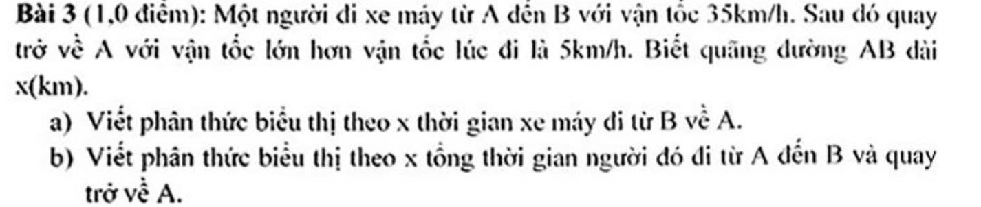 (1,0 điểm): Một người đi xe máy từ A đến B với vận tốc 35km/h. Sau đó quay 
trở về A với vận tốc lớn hơn vận tốc lúc đi là 5km/h. Biết quãng đường AB dài
x(km). 
a) Viết phân thức biểu thị theo x thời gian xe máy đi từ B về A. 
b) Viết phân thức biểu thị theo x tổng thời gian người đó đi từ A đến B và quay 
trở về A.