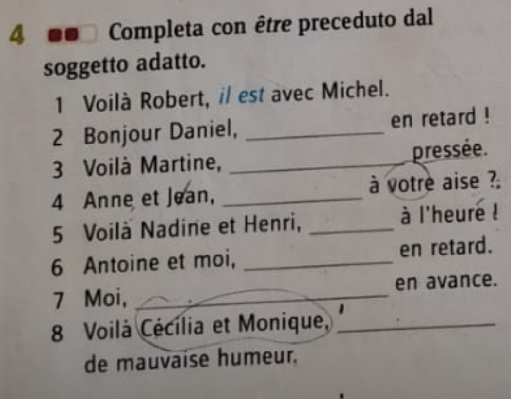 Completa con être preceduto dal 
soggetto adatto. 
1 Voilà Robert, il est avec Michel. 
2 Bonjour Daniel, _en retard ! 
3 Voilà Martine,_ 
pressée. 
4 Anne et Jean, _à votre aise ? 
5 Voilà Nadine et Henri,_ 
à l'heure ! 
6 Antoine et moi, _en retard. 
7 Moi, _en avance. 
8 Voilà Cécília et Monique,_ 
de mauvaise humeur.