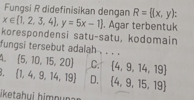 Fungsi R didefinisikan dengan R= (x,y)
x∈  1,2,3,4 , y=5x-1. Agar terbentuk
korespondensi satu-satu, kodomain
fungsi tersebut adalah
A.  5,10,15,20 C.  4,9,14,19
3.  1,4,9,14,19 D.  4,9,15,19
iketahui himnuṇan