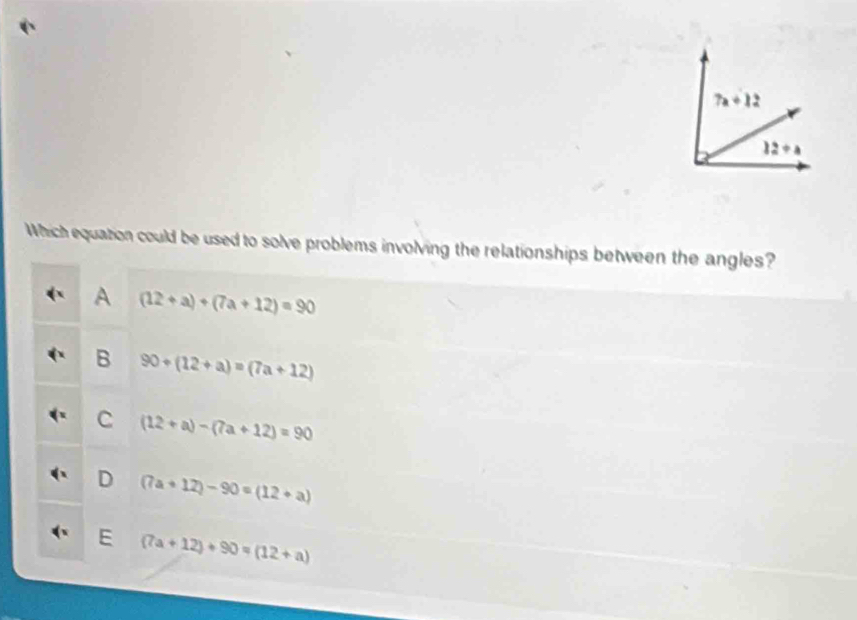 7a+12
12/ a
Which equation could be used to solve problems involving the relationships between the angles?
A (12+a)+(7a+12)=90
B 90+(12+a)=(7a+12)
C (12+a)-(7a+12)=90
D (7a+12)-90=(12+a)
E (7a+12)+90=(12+a)