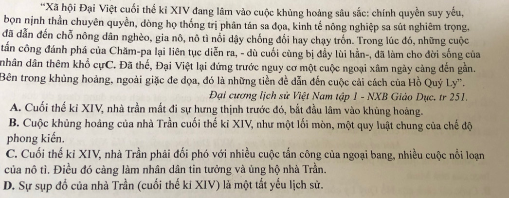 “Xã hội Đại Việt cuối thế kỉ XIV đang lâm vào cuộc khủng hoảng sâu sắc: chính quyền suy yếu,
bọn nịnh thần chuyên quyền, dòng họ thống trị phân tán sa đọa, kinh tế nông nghiệp sa sút nghiêm trọng,
đã dẫn đến chỗ nông dân nghèo, gia nô, nô tì nổi dậy chống đối hay chạy trốn. Trong lúc đó, những cuộc
tấn công đánh phá của Chăm-pa lại liên tục diễn ra, - dù cuối cùng bị đầy lùi hằn-, đã làm cho đời sống của
nhân dân thêm khổ cựC. Đã thế, Đại Việt lại đứng trước nguy cơ một cuộc ngoại xâm ngày càng đến gần.
Bên trong khủng hoảng, ngoài giặc đe dọa, đó là những tiền đề dẫn đến cuộc cải cách của Hồ Quý Ly''.
Đại cương lịch sử Việt Nam tập 1 - NXB Giáo Dục. tr 251.
A. Cuối thế ki XIV, nhà trần mất đi sự hưng thịnh trước đó, bắt đầu lâm vào khủng hoảng.
B. Cuộc khủng hoảng của nhà Trần cuối thế kỉ XIV, như một lối mòn, một quy luật chung của chế độ
phong kiến.
C. Cuối thế ki XIV, nhà Trần phải đối phó với nhiều cuộc tấn công của ngoại bang, nhiều cuộc nổi loạn
của nô tì. Điều đó càng làm nhân dân tin tưởng và ủng hộ nhà Trần.
D. Sự sụp đổ của nhà Trần (cuối thế kỉ XIV) là một tất yếu lịch sử.