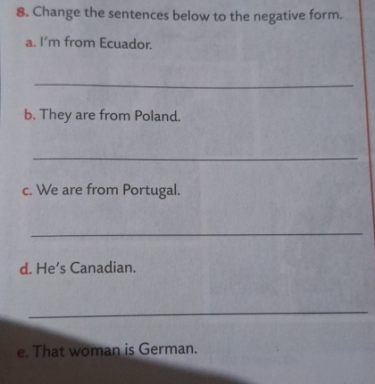 Change the sentences below to the negative form. 
a. I’m from Ecuador. 
_ 
b. They are from Poland. 
_ 
c. We are from Portugal. 
_ 
d. He’s Canadian. 
_ 
e. That woman is German.