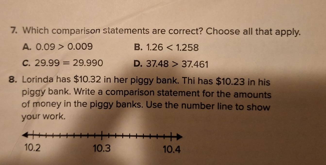 Which comparison statements are correct? Choose all that apply.
A. 0.09>0.009 B. 1.26<1.258
C. 29.99=29.990 D. 37.48>37.461
8. Lorinda has $10.32 in her piggy bank. Thi has $10.23 in his
piggy bank. Write a comparison statement for the amounts
of money in the piggy banks. Use the number line to show
your work.