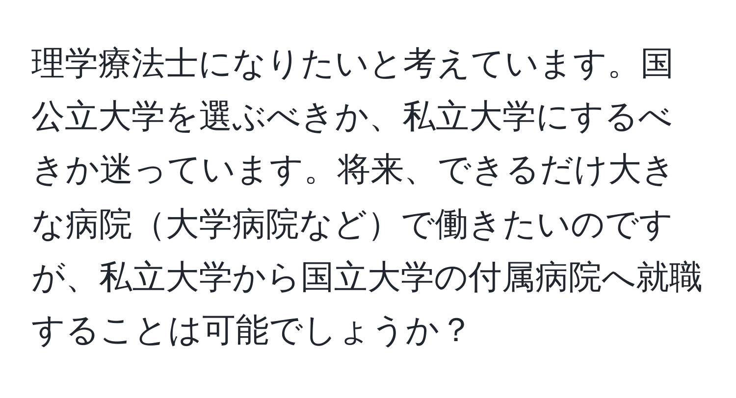 理学療法士になりたいと考えています。国公立大学を選ぶべきか、私立大学にするべきか迷っています。将来、できるだけ大きな病院大学病院などで働きたいのですが、私立大学から国立大学の付属病院へ就職することは可能でしょうか？