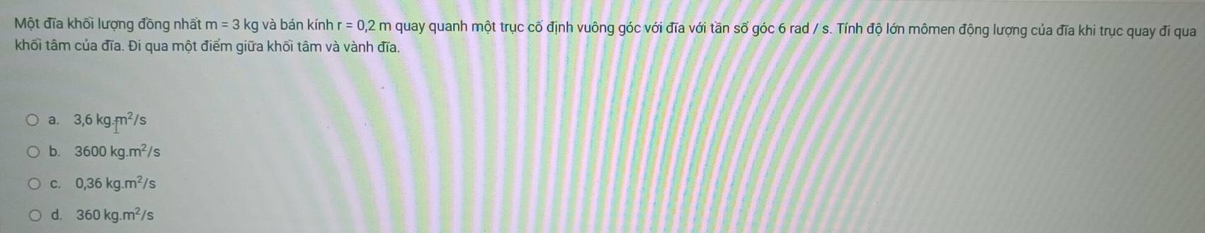 Một đĩa khối lượng đồng nhất m=3 kg và bán kính r=0,2m quay quanh một trục cố định vuông góc với đĩa với tần số góc 6 rad / s. Tính độ lớn mômen động lượng của đĩa khi trục quay đi qua
khối tâm của đĩa. Đi qua một điểm giữa khối tâm và vành đĩa.
a. 3,6kg.m^2/s
b. 3600kg.m^2/s
C. 0,36kg.m^2/s
d. 360kg.m^2/s