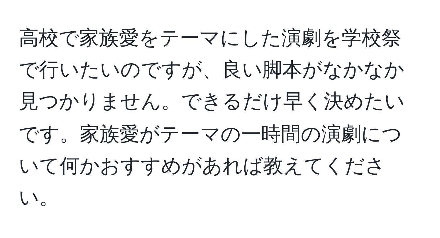 高校で家族愛をテーマにした演劇を学校祭で行いたいのですが、良い脚本がなかなか見つかりません。できるだけ早く決めたいです。家族愛がテーマの一時間の演劇について何かおすすめがあれば教えてください。