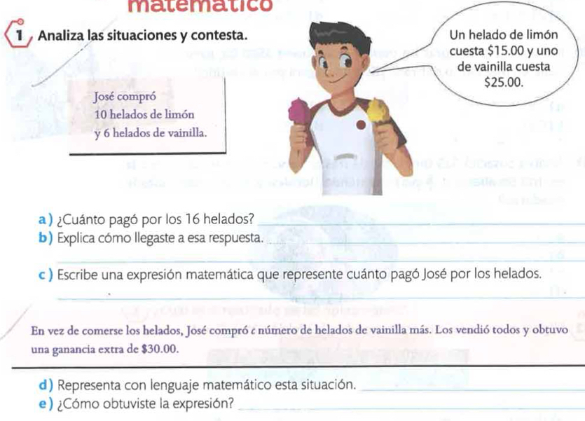 matematico 
1 Analiza las situaciones y contesta. 
José compró
10 helados de limón 
y 6 helados de vainilla. 
a ) ¿Cuánto pagó por los 16 helados?_ 
b) Explica cómo llegaste a esa respuesta._ 
_ 
_ 
_ 
_ 
c ) Escribe una expresión matemática que represente cuánto pagó José por los helados. 
_ 
En vez de comerse los helados, José compró : número de helados de vainilla más. Los vendió todos y obtuvo 
una ganancia extra de $30.00. 
d) Representa con lenguaje matemático esta situación._ 
e) ¿Cómo obtuviste la expresión?_