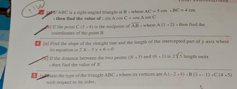 If ABC is a right-angled triangle at B , where AC=5cm., BC=4cm. sin C
, then find the value of : sin Aco C+cos A
[b] If the point C(3,4) is the midpoint of overline AB , where A(1,2) , then find the 
coordinates of the point B
4 [a] Find the slope of the straight line and the length of the intercepted part of y-axis where 
its equation is 2x-3y+6=0
If the distance between the two points (x,5) and (6,1) is 2sqrt(5) length units 
then find the value of X
5 (a) State the type of the triangle ABC , where its vertices are A(-2,4), B(3,-1), C(4,5)
with respect to its sides.