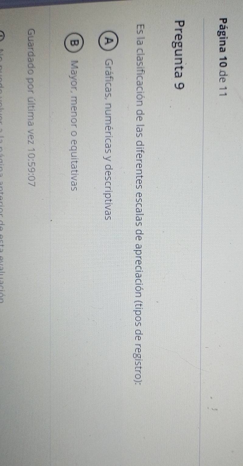 Página 10 de 11
Pregunta 9
Es la clasificación de las diferentes escalas de apreciación (tipos de registro):
A) Gráficas, numéricas y descriptivas
B) Mayor, menor o equitativas
Guardado por última vez 10:59:07
agina anteriór de esta evaluación