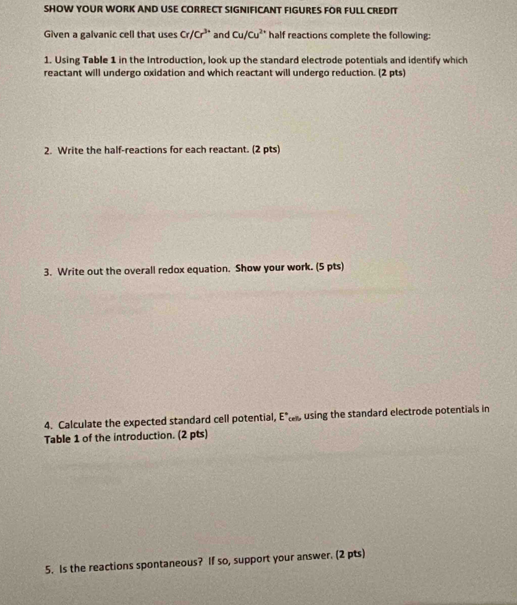 SHOW YOUR WORK AND USE CORRECT SIGNIFICANT FIGURES FOR FULL CREDIT 
Given a galvanic cell that uses Cr/Cr^(3+) and Cu/Cu^(2+) half reactions complete the following: 
1. Using Table 1 in the Introduction, look up the standard electrode potentials and identify which 
reactant will undergo oxidation and which reactant will undergo reduction. (2 pts) 
2. Write the half-reactions for each reactant. (2 pts) 
3. Write out the overall redox equation. Show your work. (5 pts) 
4. Calculate the expected standard cell potential, E°cell, using the standard electrode potentials in 
Table 1 of the introduction. (2 pts) 
5. Is the reactions spontaneous? If so, support your answer. (2 pts)