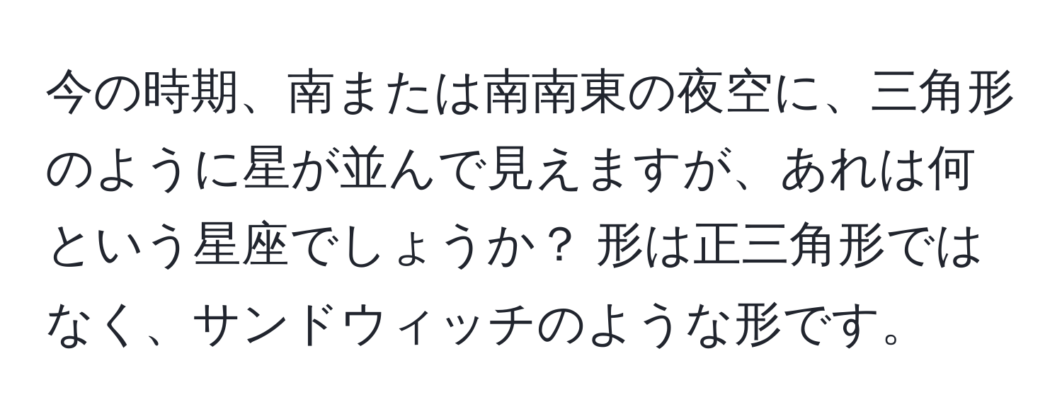 今の時期、南または南南東の夜空に、三角形のように星が並んで見えますが、あれは何という星座でしょうか？ 形は正三角形ではなく、サンドウィッチのような形です。