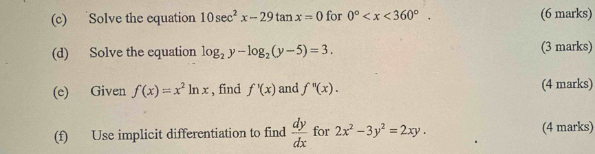 Solve the equation 10sec^2x-29tan x=0 for 0° . (6 marks) 
(d) Solve the equation log _2y-log _2(y-5)=3. (3 marks) 
(e) Given f(x)=x^2ln x , find f'(x) and f''(x). (4 marks) 
(f) Use implicit differentiation to find  dy/dx  for 2x^2-3y^2=2xy. (4 marks)