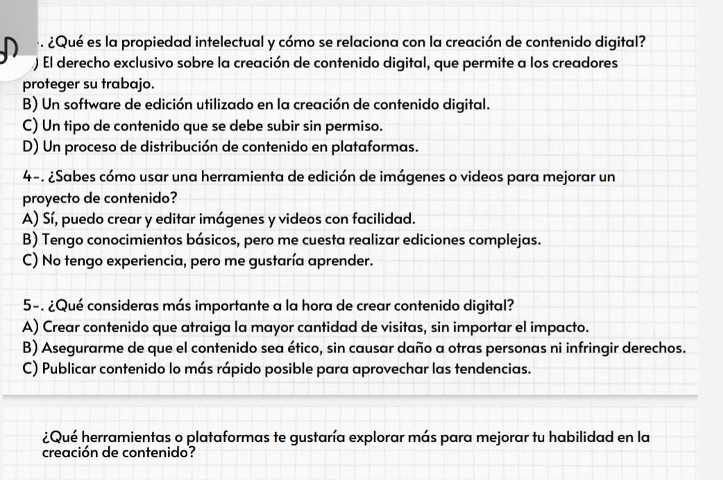 é. ¿Qué es la propiedad intelectual y cómo se relaciona con la creación de contenido digital?
() El derecho exclusivo sobre la creación de contenido digital, que permite a los creadores
proteger su trabajo.
B) Un software de edición utilizado en la creación de contenido digital.
C) Un tipo de contenido que se debe subir sin permiso.
D) Un proceso de distribución de contenido en plataformas.
4-. ¿Sabes cómo usar una herramienta de edición de imágenes o videos para mejorar un
proyecto de contenido?
A) Sí, puedo crear y editar imágenes y videos con facilidad.
B) Tengo conocimientos básicos, pero me cuesta realizar ediciones complejas.
C) No tengo experiencia, pero me gustaría aprender.
5-. ¿Qué consideras más importante a la hora de crear contenido digital?
A) Crear contenido que atraiga la mayor cantidad de visitas, sin importar el impacto.
B) Asegurarme de que el contenido sea ético, sin causar daño a otras personas ni infringir derechos.
C) Publicar contenido lo más rápido posible para aprovechar las tendencias.
¿Qué herramientas o plataformas te gustaría explorar más para mejorar tu habilidad en la
creación de contenido?