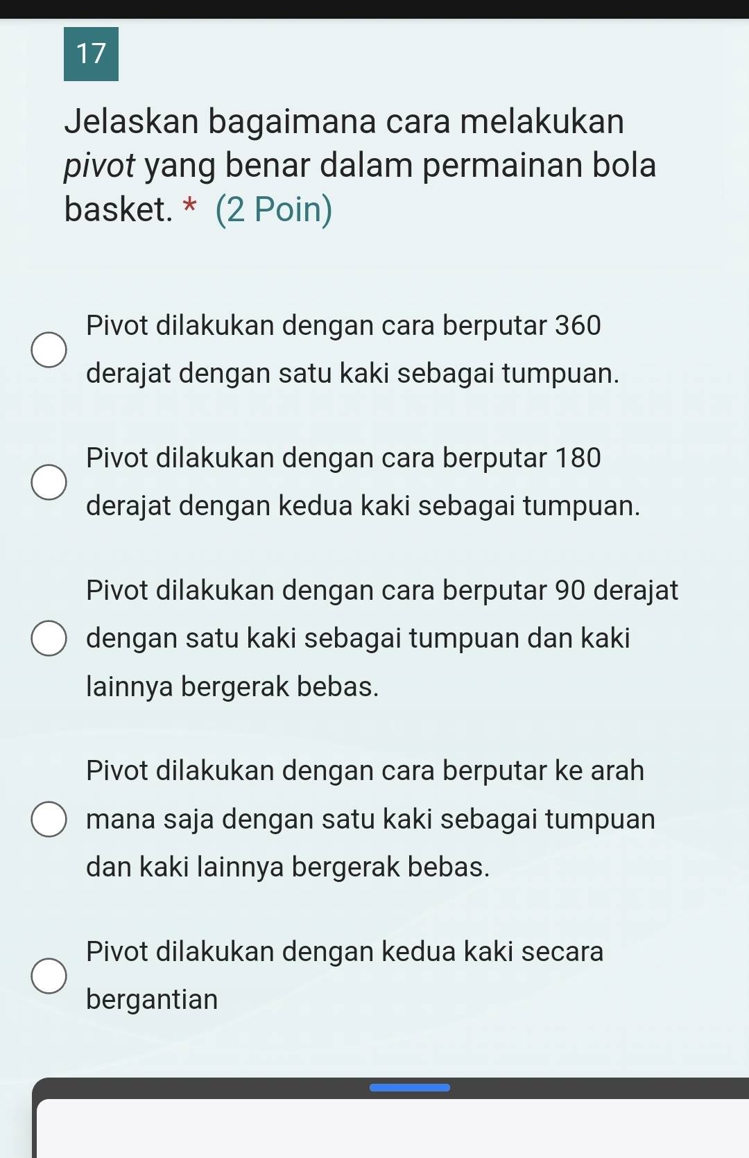 Jelaskan bagaimana cara melakukan
pivot yang benar dalam permainan bola
basket. * (2 Poin)
Pivot dilakukan dengan cara berputar 360
derajat dengan satu kaki sebagai tumpuan.
Pivot dilakukan dengan cara berputar 180
derajat dengan kedua kaki sebagai tumpuan.
Pivot dilakukan dengan cara berputar 90 derajat
dengan satu kaki sebagai tumpuan dan kaki
lainnya bergerak bebas.
Pivot dilakukan dengan cara berputar ke arah
mana saja dengan satu kaki sebagai tumpuan
dan kaki lainnya bergerak bebas.
Pivot dilakukan dengan kedua kaki secara
bergantian