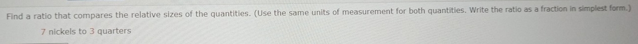 Find a ratio that compares the relative sizes of the quantities. (Use the same units of measurement for both quantities. Write the ratio as a fraction in simplest form.)
7 nickels to 3 quarters