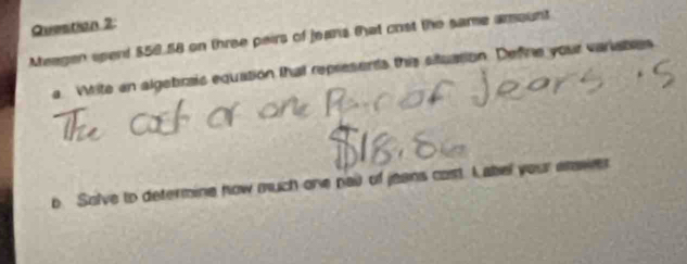 Meagen sperd $50.58 on three pairs of jeans 6at crst the same amount 
a. Wite an algebraic equation thal represents this situation. Defire your variates 
b Solve to determine how much one nad of jeans cost. I abel your saver