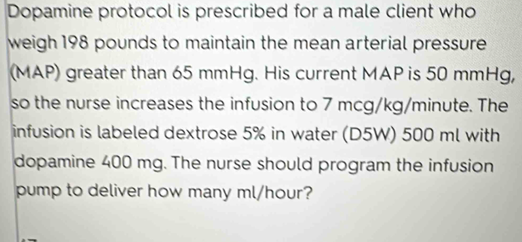 Dopamine protocol is prescribed for a male client who 
weigh 198 pounds to maintain the mean arterial pressure . 
(MAP) greater than 65 mmHg. His current MAP is 50 mmHg, 
so the nurse increases the infusion to 7 mcg/kg/minute. The 
infusion is labeled dextrose 5% in water (D5W) 500 ml with 
dopamine 400 mg. The nurse should program the infusion 
pump to deliver how many ml/hour?