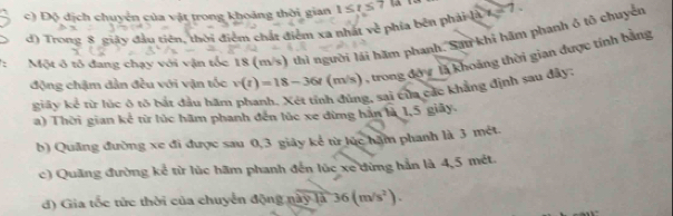 c) Độ dịch chuyển của vật trong khoảng thời gian 1≤ t≤ 7 w-7
d) Trong 8 giây đầu tiên, thời điểm chất điểm xa nhất về phía bên phản 
Một ở rổ đạng chạy với vận tốc 18 (m/s) thì người lái hãm phanh. Sau khi hăm phanh ô tổ chuyên
động chậm dần đều với vận tốc v(t)=18-36t(m/s) (), trong độv là khoảng thời gian được tính bằng
giây kể từ lúc ô tô bắt đầu hăm phanh. Xét tỉnh đúng, sai của các khẳng định sau đây:
a) Thời gian kể từ lúc hãm phanh đến lúc xe dừng hán là 1,5 giãy.
b) Quảng đường xe đi được sau 0, 3 giây kể từ lúc hặm phanh là 3 mét.
c) Quãng đường kể từ lúc hãm phanh đến lúc xe dừng hản là 4,5 mét.
d) Gia tốc tức thời của chuyển động này là 36(m/s^2).