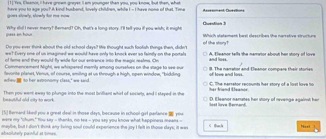 [1] Yes, Eleanor, I have grown grayer. I am younger than you, you know, but then, what
have you to age you? A kind husband, lovely children, while I -- I have none of that. Time Assessment Questions
goes slowly, slowly for me now.
Question 3
Why did I never marry? Bernard? Oh, that's a long story. I'll tell you if you wish; it might
pass an hour. Which statement best describes the narrative structure
of the story?
Do you ever think about the old school days? We thought such foolish things then, didn't
we? Every one of us imagined we would have only to knock ever so faintly on the portals A. Eleanor tells the narrator about her story of love
of fame and they would fly wide for our entrance into the magic realms. On and loss.
Commencement Night, we whispered merrily among ourselves on the stage to see our B. The narrator and Eleanor compare their stories
favorite planet, Venus, of course, smiling at us through a high, open window, "bidding of love and loss.
adieu to her astronomy class," we said. C. The narrator recounts her story of a lost love to
her friend Eleanor.
Then you went away to plunge into the most brilliant whirl of society, and I stayed in the
D. Eleanor narrates her story of revenge against her
beautiful old city to work. lost love Bernard.
[5] Bernard liked you a great deal in those days, because in school-girl parlance € you
were my “chum.” You say — thanks, no tea — you say you know what happiness means —
maybe, but I don't think any living soul could experience the joy I felt in those days; it was < Back Next
absolutely painful at times.