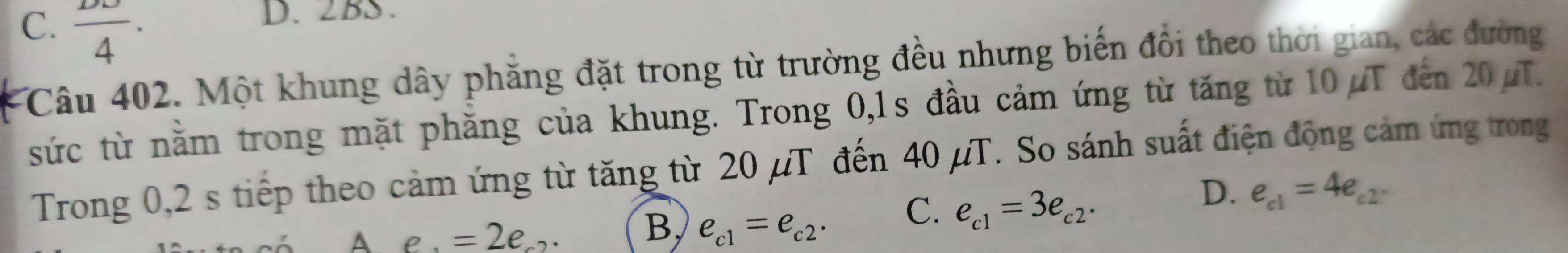 C. frac 4. 
D. 2BS.
Câu 402. Một khung dây phẳng đặt trong từ trường đều nhưng biến đổi theo thời gian, các đường
sức từ nằm trong mặt phăng của khung. Trong 0,1s đầu cảm ứng từ tăng từ 10μT đến 20μT.
Trong 0,2 s tiếp theo cảm ứng từ tăng từ 20 µT đến 40 μT. So sánh suất điện động cảm ứng trong
C. e_c1=3e_c2·
D. e_c1=4e_c2.
A e. =2e..
B, e_c1=e_c2·