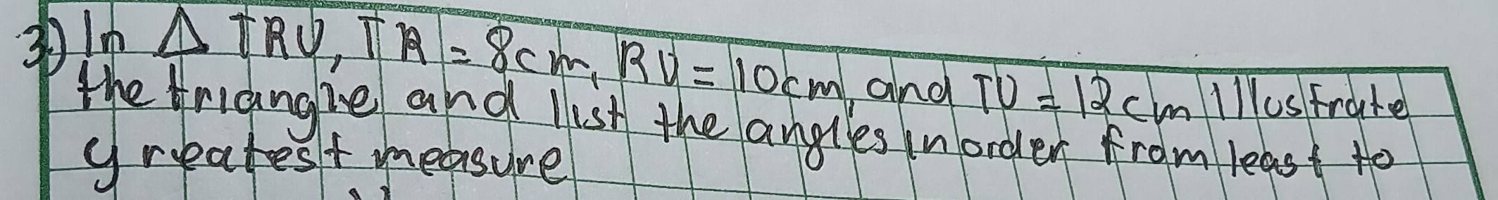 3 ln △ TRU, TR=8cm, RV=10cm
and TU=12cm lllUs frate 
the rianghe and list the angles inorder from least to 
greatest measure