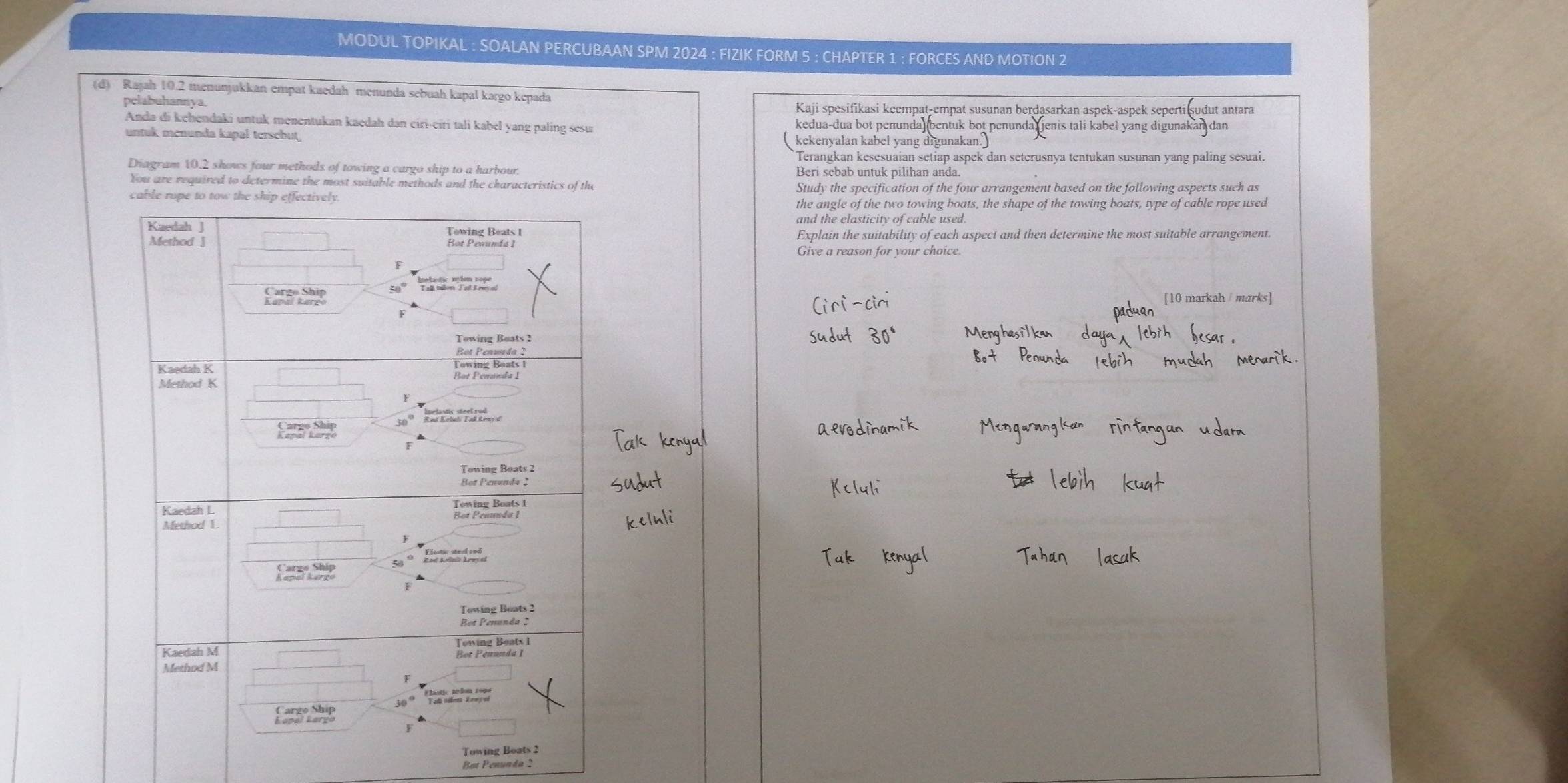 MODUL TOPIKAL : SOALAN PERCUBAAN SPM 2024 : FIZIK FORM 5 : CHAPTER 1 : FORCES AND MOTION 2
(d) Rajah 10.2 menunjukkan empat kaedah menunda sebuah kapal kargo kepada
pelabuhannya. Kaji spesifikasi keempat-empat susunan berdasarkan aspek-aspek seperti ṣudut antara
Anda di kehendaki untuk menentukan kaedah dan eiri-eiri tali kabel yang paling sesu kedua-dua bot penunda (bentuk bot penunda jenis tali kabel yang digunakan dan
untuk menunda kapal tersebut kekenyalan kabel yang digunakan
Terangkan kesesuaian setiap aspek dan seterusnya tentukan susunan yang paling sesuai.
Diagram 10.2 shows four methods of towing a cargo ship to a harbour Beri sebab untuk pilihan anda.
you are required to determine the most suitable methods and the characteristics 
Study the specification of the four arrangement based on the following aspects such as
the angle of the two towing boats, the shape of the towing boats, type of cable rope used
and the elasticity of cable used.
Explain the suitability of each aspect and then determine the most suitable arrangement.
Give a reason for your choice.
To
Bot Penunda 2