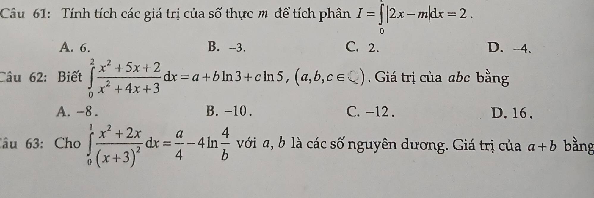 Tính tích các giá trị của số thực m để tích phân I=∈tlimits _0|2x-m|dx=2.
A. 6. B. -3. C. 2. D. -4.
Câu 62: Biết ∈tlimits _0^(2frac x^2)+5x+2x^2+4x+3dx=a+bln 3+cln 5, (a,b,c∈ Q). Giá trị của abc bằng
A. -8. B. -10. C. -12. D. 16.
Câu 63: Cho ∈tlimits _0^(1frac x^2)+2x(x+3)^2dx= a/4 -4ln  4/b  với a, b là các số nguyên dương. Giá trị của a+b bằng