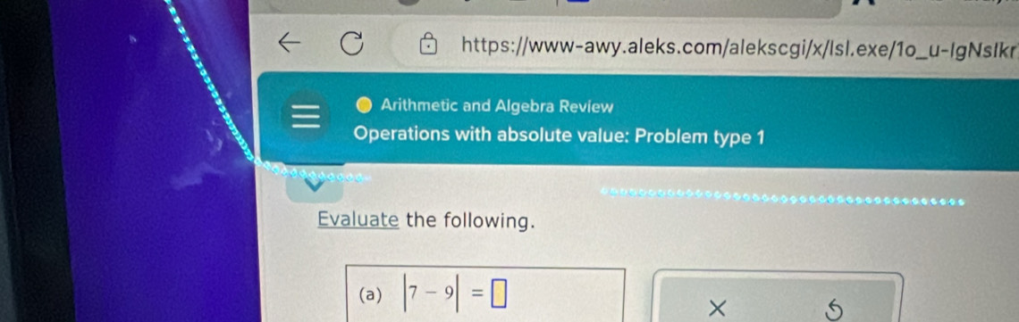 Arithmetic and Algebra Review 
Operations with absolute value: Problem type 1 
Evaluate the following. 
(a) |7-9|=□
× 
5