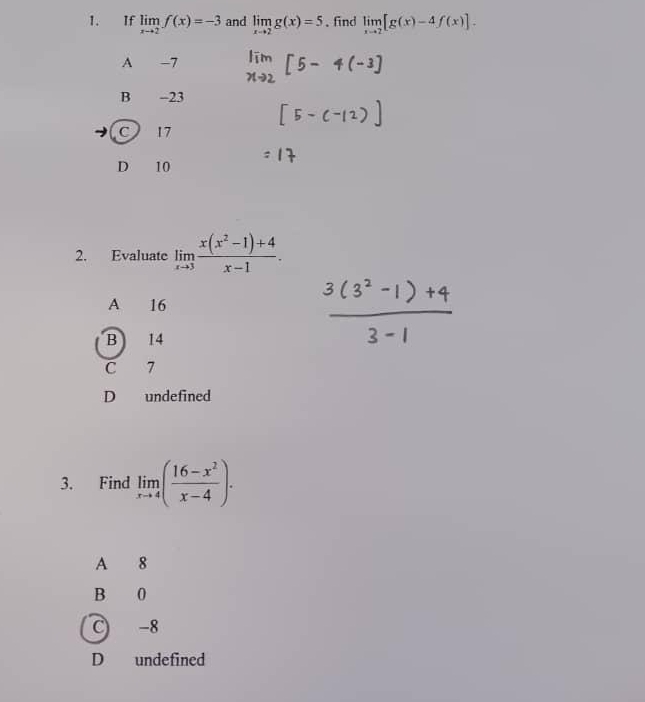 If limlimits _xto 2f(x)=-3 and limlimits _xto 2g(x)=5. find limlimits _xto 2[g(x)-4f(x)].
A -7
B . -23
C 17
D 10
2. Evaluate limlimits _xto 3 (x(x^2-1)+4)/x-1 .
A 16
B 14
C 7
D undefined
3. Find limlimits _xto 4( (16-x^2)/x-4 ).
A 8
B 0
C -8
D undefined