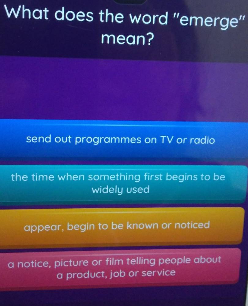 What does the word ''emerge''
mean?
send out programmes on TV or radio
the time when something first begins to be
widely used
appear, begin to be known or noticed
a notice, picture or film telling people about
a product, job or service