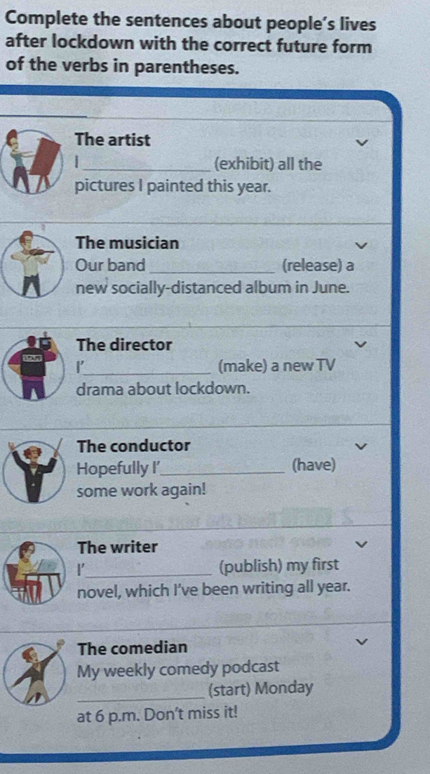 Complete the sentences about people’s lives 
after lockdown with the correct future form 
of the verbs in parentheses. 
The artist 
_(exhibit) all the 
pictures I painted this year. 
The musician 
Our band _(release) a 
new socially-distanced album in June. 
The director 
_(make) a new TV 
drama about lockdown. 
The conductor 
Hopefully I'_ (have) 
some work again! 
The writer 
_(publish) my first 
novel, which I've been writing all year. 
_ 
_ 
The comedian 
My weekly comedy podcast 
_(start) Monday 
at 6 p.m. Don't miss it!