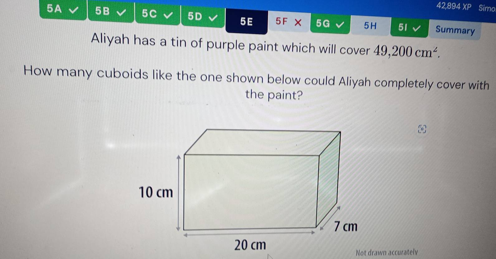 42,894 XP Simo 
5 E 
5A 5B 5C 5D 5F X 5G 5H 51 Summary 
Aliyah has a tin of purple paint which will cover 49,200cm^2. 
How many cuboids like the one shown below could Aliyah completely cover with 
the paint? 
Not drawn accuratelv