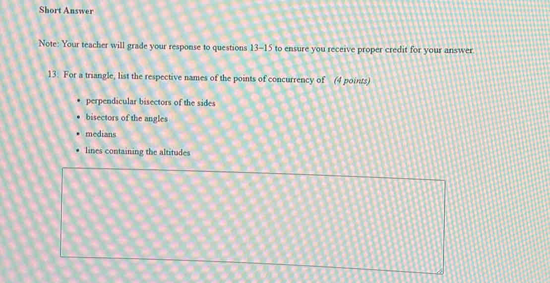 Short Answer
Note: Your teacher will grade your response to questions 13-15 to ensure you receive proper credit for your answer.
13. For a triangle, list the respective names of the points of concurrency of (4 points)
perpendicular bisectors of the sides
bisectors of the angles
medians
lines containing the altitudes