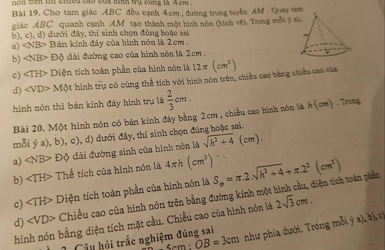 nón trên thi chiếu cao của hình trụ cùng là 4 cm .
Bài 19. Cho tam giác ABC đều cạnh 4cm , đường trung tuyến AM . Quay tam 
giác ABC quanh cạnh AM tạo thành một hình nón (hình vẽ). Trong mỗi ý a
b), c), d) dưới đây, thí sinh chọn đúng hoặc sai
a) ∠ NB Bán kính đáy của hình nón là 2cm .
b) ∠ NB> Độ dài đường cao của hình nón là 2cm .
c) ∠ TH> - Diện tích toàn phần của hình nón là 12π (cm^2)

d) ∠ VD> * Một hình trụ có cùng thể tích với hình nón trên, chiều cao bằng chiều cao của
hình nón thì bán kính đáy hình trụ là  2/3 cm.
Bài 20. Một hình nón có bán kính đáy bằng 2cm , chiều cao hình nón là h(cm). Trong
m widehat O 1 ya),b),c) , d) dưới đây, thí sinh chọn đúng hoặc sai.
a) ∠ NB>Dhat circ  dài đường sinh của hình nón là sqrt(h^2+4)(cm).
b) ∠ TH> Thể tích của hình nón là 4πh (cm^3)
c) Diện tích toàn phần của hình nón là S_lp=π .2.sqrt(h^2+4)+π .2^2(cm^2)
d) Chiều cao của hình nón trên bằng đường kính một hình cầu, diện tích toàn phần
hình nón bằng diện tích mặt cầu. Chiều cao của hình nón là 2sqrt(3)cm.
5cm:OB=3cm như phía dưới. Trong mỗi ý a), b), c
Câu hỏi trắc nghiệm đúng sai