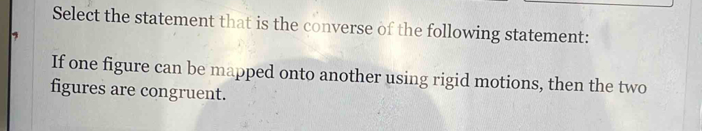 Select the statement that is the converse of the following statement: 
9 
If one figure can be mapped onto another using rigid motions, then the two 
figures are congruent.