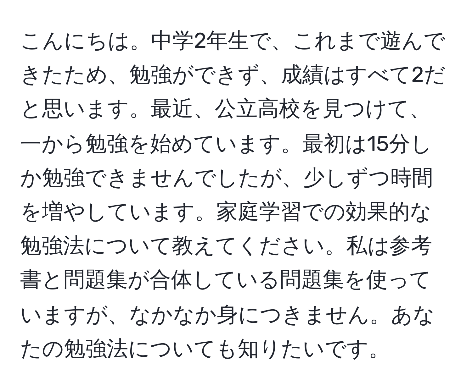 こんにちは。中学2年生で、これまで遊んできたため、勉強ができず、成績はすべて2だと思います。最近、公立高校を見つけて、一から勉強を始めています。最初は15分しか勉強できませんでしたが、少しずつ時間を増やしています。家庭学習での効果的な勉強法について教えてください。私は参考書と問題集が合体している問題集を使っていますが、なかなか身につきません。あなたの勉強法についても知りたいです。