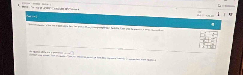 ALGEBRAL HONORS - BARY - 3 
Al Easton 
#019 - Forms of Linear Equations Homework Oct 10-910 am bur 
Part 1 of 2 
Wre an equation of the line in point-slope form that passes through the given points in the table. Then wite the equation in slope-intercept form 
An equation of the line in pars slope form is □ 
(Simpilly your asswer. Type an equation. Tyze your answer in point-slope form. Uve integers or fractions for any nummbers in the equaition.)