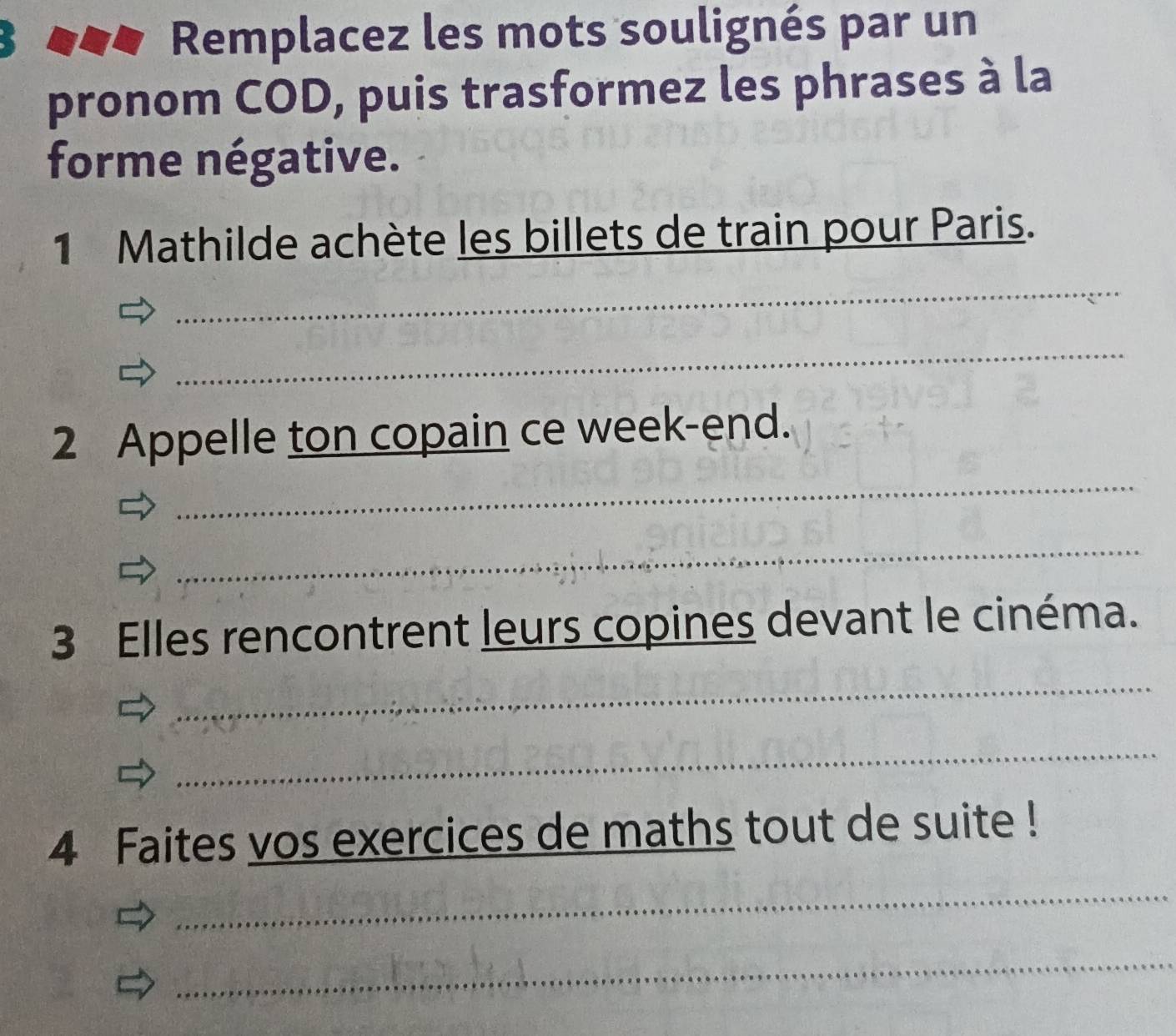 Remplacez les mots soulignés par un 
pronom COD, puis trasformez les phrases à la 
forme négative. 
1 Mathilde achète les billets de train pour Paris. 
_ 
_ 
2 Appelle ton copain ce week-end. 
_ 
_ 
3 Elles rencontrent leurs copines devant le cinéma. 
_ 
_ 
4 Faites vos exercices de maths tout de suite ! 
_ 
_