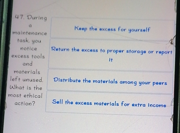 During 
a 
Keep the excess for yourself 
maintenance 
task, you 
notice Return the excess to proper storage or report 
excess tools 
it 
and 
materials 
left unused. Distribute the materials among your peers 
What is the 
most ethical 
action? Sell the excess materials for extra income