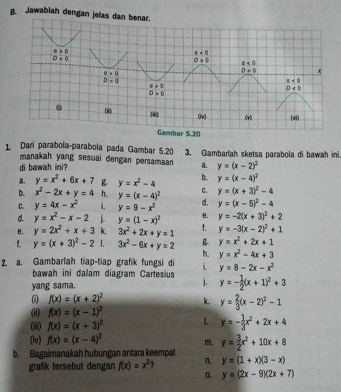 Jawablah dengan jelas 
r 5.20
1. Dari parabola-parabola pada Gambar 5.20 3. Gambarlah sketsa parabola di bawah ini.
manakah yang sesuai dengan persamaan
di bawah ini? a. y=(x-2)^2
a. y=x^2+6x+7 g. y=x^2-4 b. y=(x-4)^2
b. x^2-2x+y=4 h. y=(x-4)^2 C. y=(x+3)^2-4
C. y=4x-x^2 i. y=9-x^2 d. y=(x-5)^2-4
d. y=x^2-x-2 j. y=(1-x)^2 e. y=-2(x+3)^2+2
e. y=2x^2+x+3 k. 3x^2+2x+y=1 f. y=-3(x-2)^2+1
f. y=(x+3)^2-2 I. 3x^2-6x+y=2 g. y=x^2+2x+1
h. y=x^2-4x+3
2. a. Gambarlah tiap-tiap grafik fungsi di i. y=8-2x-x^2
bawah ini dalam diagram Cartesius y=- 1/2 (x+1)^2+3
yang sama.
j.
(i) f(x)=(x+2)^2 k. y= 2/3 (x-2)^2-1
(ii) f(x)=(x-1)^2
(iii) f(x)=(x+3)^2
1. y=- 1/3 x^2+2x+4
(iv) f(x)=(x-4)^2
m.
b. Bagaimanakah hubungan antara keempat y= 3/2 x^2+10x+8
grafik tersebut dengan f(x)=x^2 ? n. y=(1+x)(3-x)
0. y=(2x-9)(2x+7)