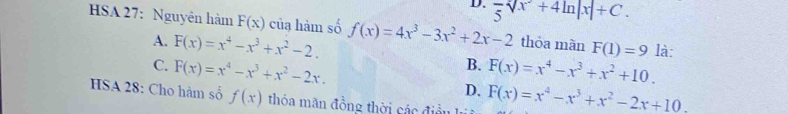 D. frac 5sqrt[2](x^2+4ln |x|+C.)
HSA 27: Nguyên hàm F(x) của hàm số f(x)=4x^3-3x^2+2x-2 thỏa màn F(1)=9 là:
A. F(x)=x^4-x^3+x^2-2. B. F(x)=x^4-x^3+x^2+10.
C. F(x)=x^4-x^3+x^2-2x. D. F(x)=x^4-x^3+x^2-2x+10. 
HSA 28: Cho hàm số f(x) thỏa mãn đồng thời các điều lý