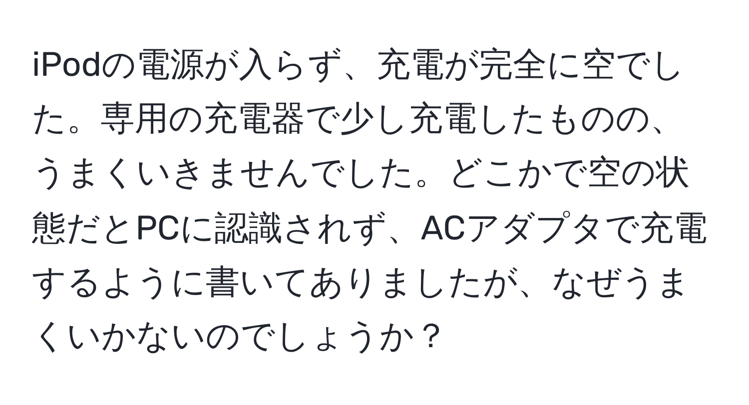 iPodの電源が入らず、充電が完全に空でした。専用の充電器で少し充電したものの、うまくいきませんでした。どこかで空の状態だとPCに認識されず、ACアダプタで充電するように書いてありましたが、なぜうまくいかないのでしょうか？