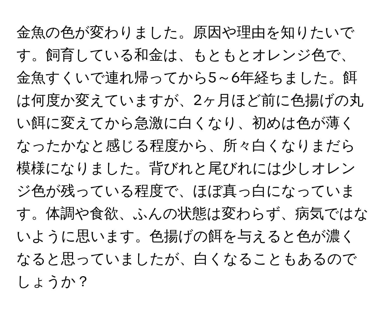 金魚の色が変わりました。原因や理由を知りたいです。飼育している和金は、もともとオレンジ色で、金魚すくいで連れ帰ってから5～6年経ちました。餌は何度か変えていますが、2ヶ月ほど前に色揚げの丸い餌に変えてから急激に白くなり、初めは色が薄くなったかなと感じる程度から、所々白くなりまだら模様になりました。背びれと尾びれには少しオレンジ色が残っている程度で、ほぼ真っ白になっています。体調や食欲、ふんの状態は変わらず、病気ではないように思います。色揚げの餌を与えると色が濃くなると思っていましたが、白くなることもあるのでしょうか？