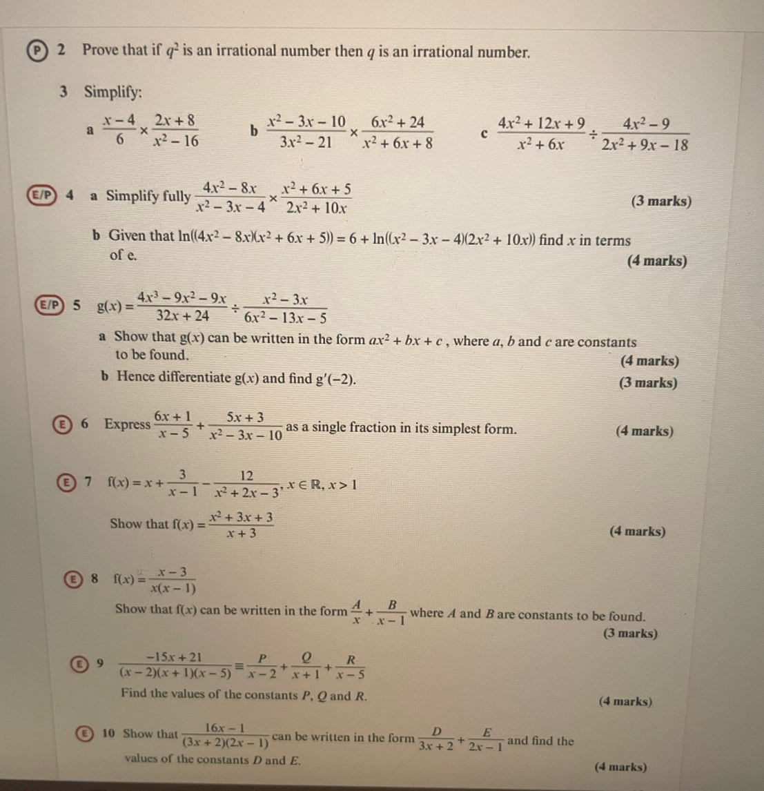 Prove that if q^2 is an irrational number then q is an irrational number.
3 Simplify:
a  (x-4)/6 *  (2x+8)/x^2-16  b  (x^2-3x-10)/3x^2-21 *  (6x^2+24)/x^2+6x+8  c  (4x^2+12x+9)/x^2+6x /  (4x^2-9)/2x^2+9x-18 
E/P 4 a Simplify fully  (4x^2-8x)/x^2-3x-4 *  (x^2+6x+5)/2x^2+10x  (3 marks)
b Given that ln ((4x^2-8x)(x^2+6x+5))=6+ln ((x^2-3x-4)(2x^2+10x)) find x in terms
of e.
(4 marks)
E/P 5 g(x)= (4x^3-9x^2-9x)/32x+24 /  (x^2-3x)/6x^2-13x-5 
a Show that g(x) can be written in the form ax^2+bx+c , where a, b and c are constants
to be found. (4 marks)
b Hence differentiate g(x) and find g'(-2). (3 marks)
ε 6 Express  (6x+1)/x-5 + (5x+3)/x^2-3x-10  as a single fraction in its simplest form. (4 marks)
7 f(x)=x+ 3/x-1 - 12/x^2+2x-3 ,x∈ R,x>1
Show that f(x)= (x^2+3x+3)/x+3  (4 marks)
E 8 f(x)= (x-3)/x(x-1) 
Show that f(x) can be written in the form  A/x + B/x-1  where A and B are constants to be found.
(3 marks)
E 9  (-15x+21)/(x-2)(x+1)(x-5) equiv  P/x-2 + Q/x+1 + R/x-5 
Find the values of the constants P, Q and R. (4 marks)
E 10 Show that  (16x-1)/(3x+2)(2x-1)  can be written in the form  D/3x+2 + E/2x-1  and find the
values of the constants D and E. (4 marks)