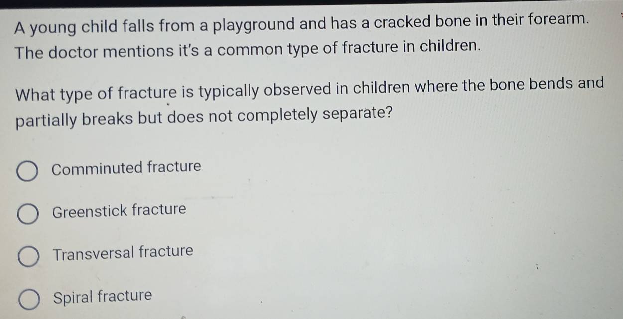 A young child falls from a playground and has a cracked bone in their forearm.
The doctor mentions it's a common type of fracture in children.
What type of fracture is typically observed in children where the bone bends and
partially breaks but does not completely separate?
Comminuted fracture
Greenstick fracture
Transversal fracture
Spiral fracture