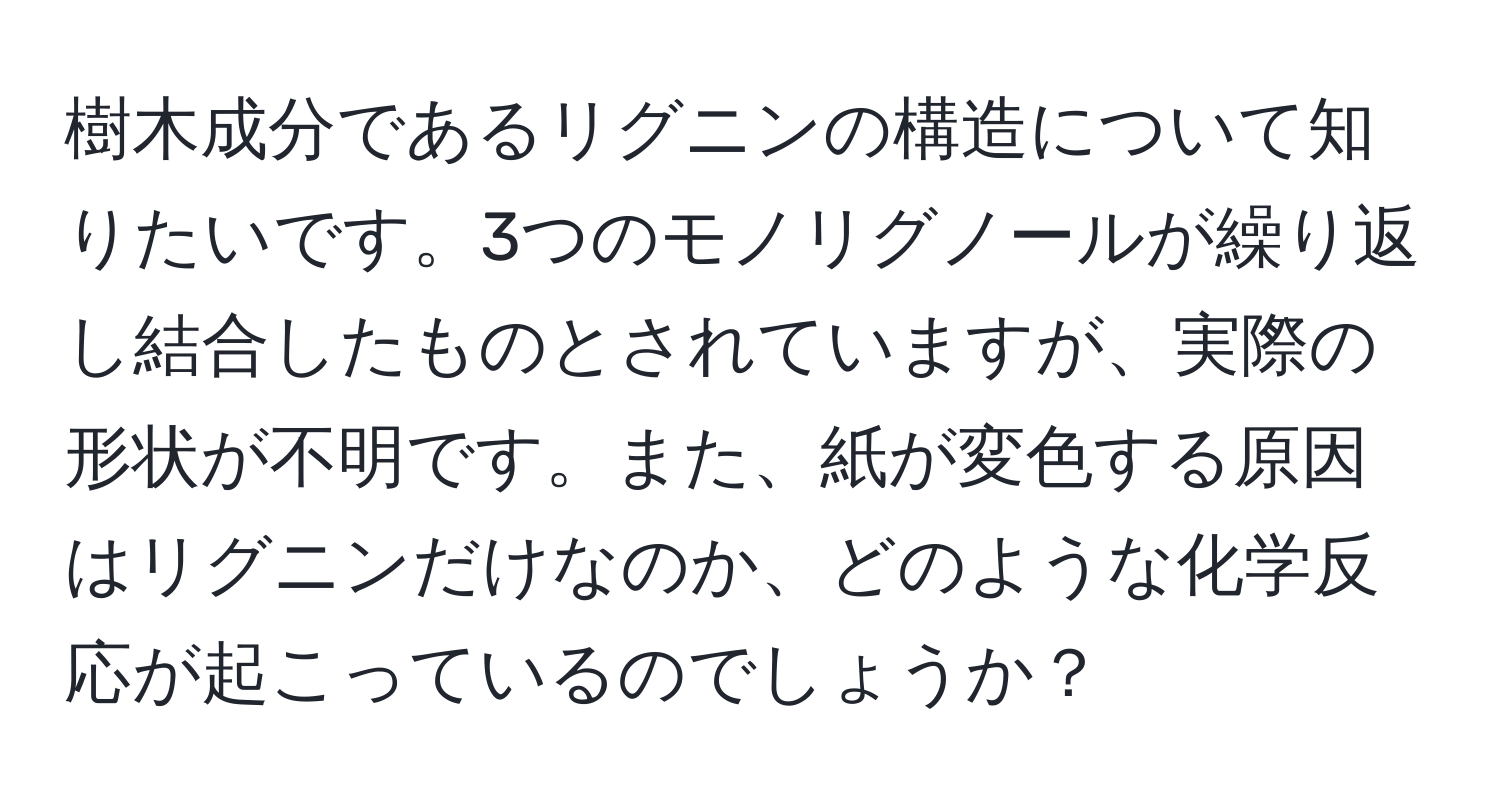 樹木成分であるリグニンの構造について知りたいです。3つのモノリグノールが繰り返し結合したものとされていますが、実際の形状が不明です。また、紙が変色する原因はリグニンだけなのか、どのような化学反応が起こっているのでしょうか？