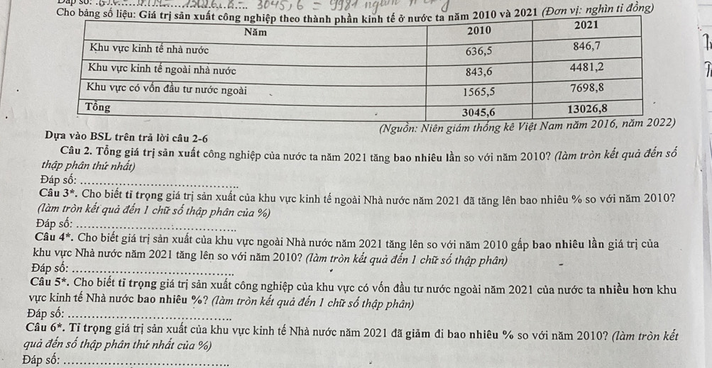 Cho 021 (Đơn vị: nghìn tỉ đồng) 

J 
Dựa vào BSL trên trả lời câu 2-6 (Nguồn: Niên giám thống kê Việ 
Câu 2. Tổng giá trị sản xuất công nghiệp của nước ta năm 2021 tăng bao nhiêu lần so với năm 2010? (làm tròn kết quả đến số 
thập phân thứ nhất) 
Đáp số:_ 
Câu 3^*. Cho biết tỉ trọng giá trị sản xuất của khu vực kinh tế ngoài Nhà nước năm 2021 đã tăng lên bao nhiêu % so với năm 2010? 
(làm tròn kết quả đến 1 chữ số thập phân của %) 
Đáp số:_ 
Câu 4^*. Cho biết giá trị sản xuất của khu vực ngoài Nhà nước năm 2021 tăng lên so với năm 2010 gấp bao nhiêu lần giá trị của 
khu vực Nhà nước năm 2021 tăng lên so với năm 2010? (làm tròn kết quả đến 1 chữ số thập phân) 
Đáp số:_ 
Câu 5^*. Cho biết tỉ trọng giá trị sản xuất công nghiệp của khu vực có vốn đầu tư nước ngoài năm 2021 của nước ta nhiều hơn khu 
vực kinh tế Nhà nước bao nhiêu %? (làm tròn kết quả đến 1 chữ số thập phân) 
Đáp số:_ 
Câu 6^*. Tỉ trọng giá trị sản xuất của khu vực kinh tế Nhà nước năm 2021 đã giảm đi bao nhiêu % so với năm 2010? (làm tròn kết 
quả đến số thập phân thứ nhất của %) 
Đáp số:_