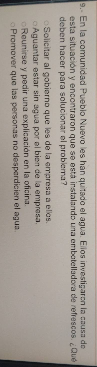 9.- En la comunidad Pueblo Nuevo les han quitado el agua. Ellos investigaron la causa de
esta situación y encontraron que se está instalando una embotelladora de refrescos. ¿Qué
deben hacer para solucionar el problema?
Solicitar al gobierno que les de la empresa a ellos.
Aguantar estar sin agua por el bien de la empresa.
Reunirse y pedir una explicación en la oficina.
Promover que las personas no desperdicien el agua.