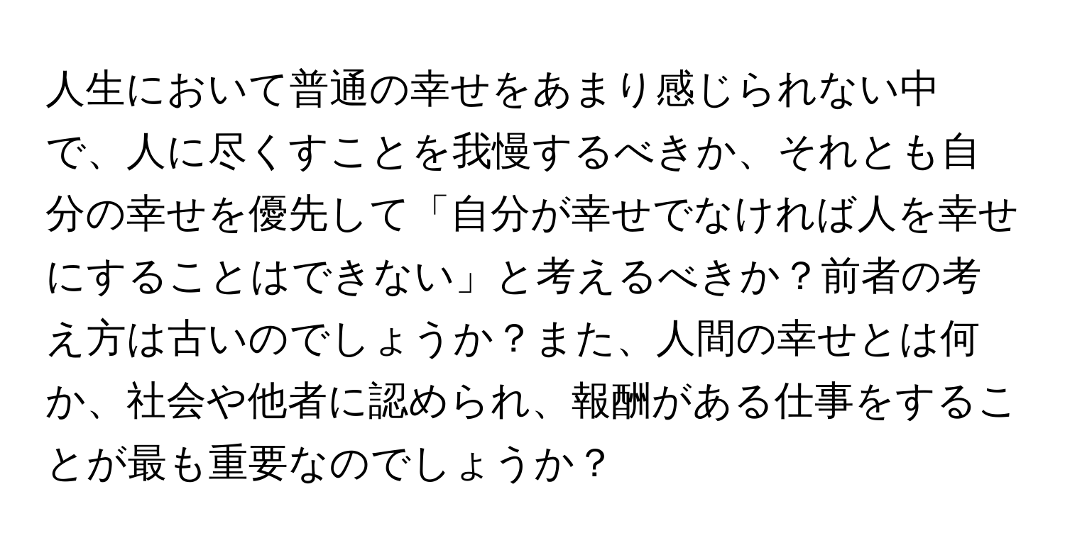 人生において普通の幸せをあまり感じられない中で、人に尽くすことを我慢するべきか、それとも自分の幸せを優先して「自分が幸せでなければ人を幸せにすることはできない」と考えるべきか？前者の考え方は古いのでしょうか？また、人間の幸せとは何か、社会や他者に認められ、報酬がある仕事をすることが最も重要なのでしょうか？